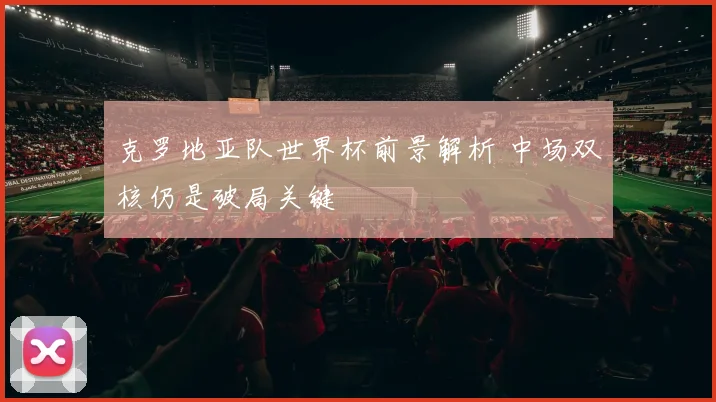 克罗地亚队世界杯前景解析 中场双核仍是破局关键