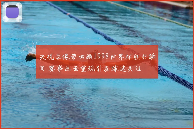 央视录像带回顾1998世界杯经典瞬间 赛事画面重现引发球迷关注