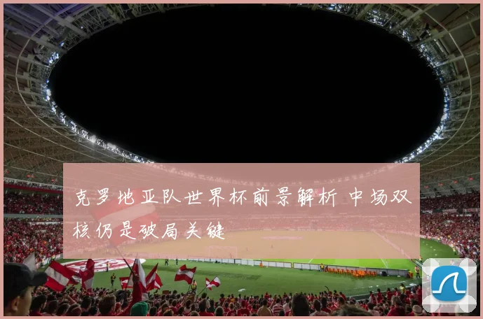 克罗地亚队世界杯前景解析 中场双核仍是破局关键