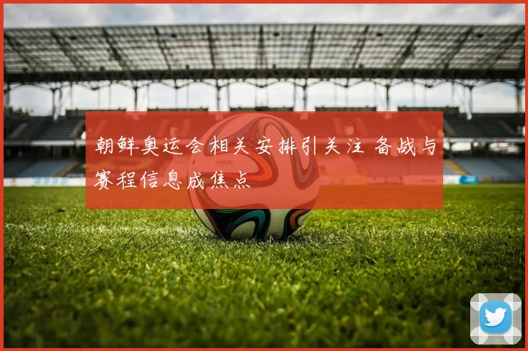 朝鲜奥运会相关安排引关注 备战与赛程信息成焦点