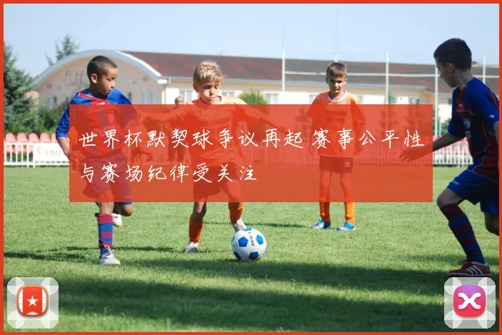 世界杯默契球争议再起 赛事公平性与赛场纪律受关注