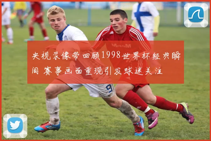 央视录像带回顾1998世界杯经典瞬间 赛事画面重现引发球迷关注