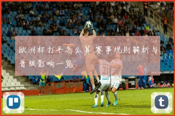 欧洲杯打平怎么算 赛事规则解析与晋级影响一览
