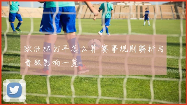 欧洲杯打平怎么算 赛事规则解析与晋级影响一览