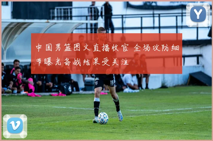 中国男篮图文直播收官 全场攻防细节曝光备战结果受关注