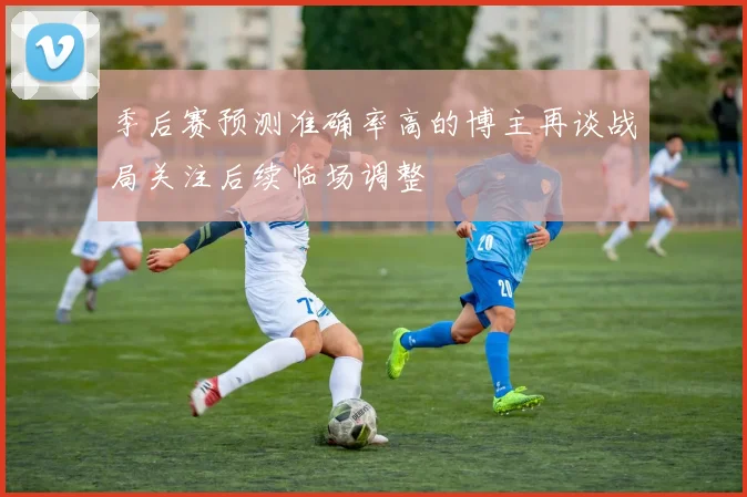 季后赛预测准确率高的博主再谈战局关注后续临场调整