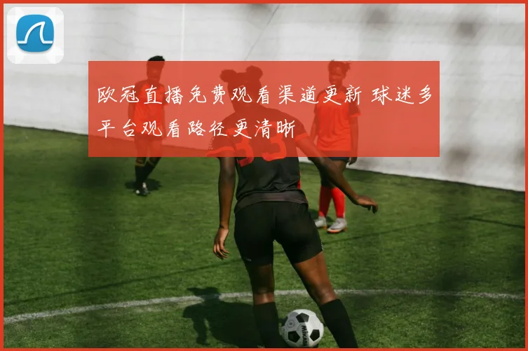欧冠直播免费观看渠道更新 球迷多平台观看路径更清晰