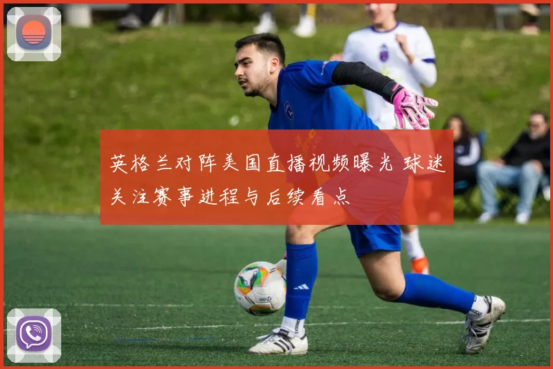 英格兰对阵美国直播视频曝光 球迷关注赛事进程与后续看点