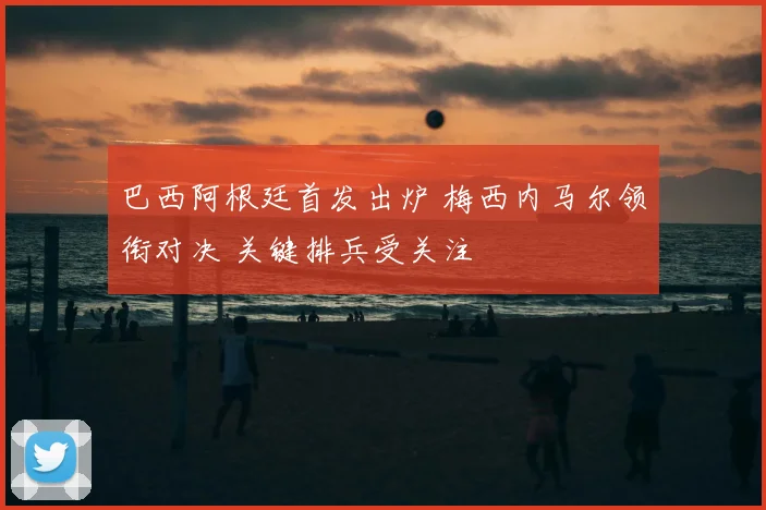 巴西阿根廷首发出炉 梅西内马尔领衔对决 关键排兵受关注