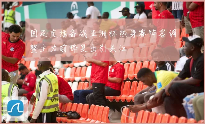 国足直播备战亚洲杯热身赛阵容调整主力前锋复出引关注